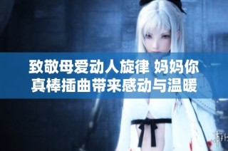 致敬母爱动人旋律 妈妈你真棒插曲带来感动与温暖