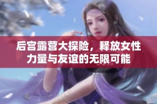 后宫露营大探险，释放女性力量与友谊的无限可能