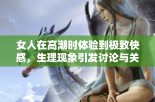 女人在高潮时体验到极致快感，生理现象引发讨论与关注
