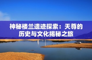 神秘楼兰遗迹探索：天尊的历史与文化揭秘之旅
