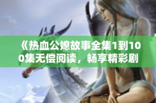 《热血公媳故事全集1到100集无偿阅读，畅享精彩剧情》