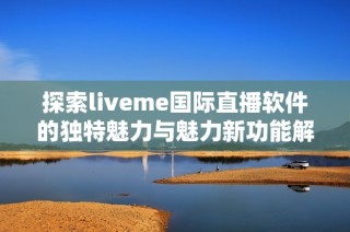 探索liveme国际直播软件的独特魅力与魅力新功能解析