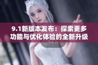 9.1新版本发布：探索更多功能与优化体验的全新升级之旅