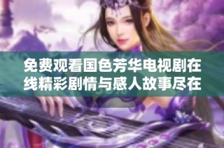 免费观看国色芳华电视剧在线精彩剧情与感人故事尽在其中