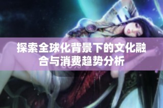 探索全球化背景下的文化融合与消费趋势分析