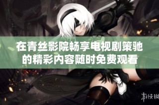 在青丝影院畅享电视剧策驰的精彩内容随时免费观看