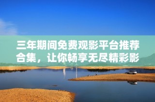 三年期间免费观影平台推荐合集，让你畅享无尽精彩影视作品