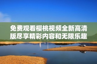 免费观看樱桃视频全新高清版尽享精彩内容和无限乐趣