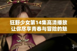 狂野少女第14集高清播放 让你尽享青春与冒险的魅力