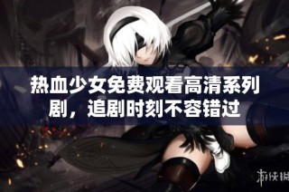 热血少女免费观看高清系列剧，追剧时刻不容错过
