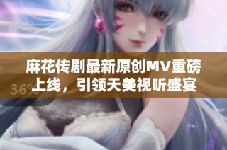 麻花传剧最新原创MV重磅上线，引领天美视听盛宴