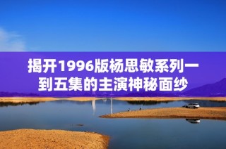 揭开1996版杨思敏系列一到五集的主演神秘面纱