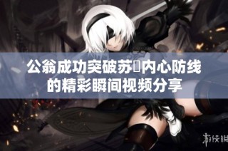 公翁成功突破苏玥内心防线的精彩瞬间视频分享