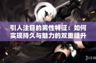 引人注目的男性特征：如何实现持久与魅力的双重提升