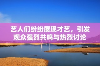 艺人们纷纷展现才艺，引发观众强烈共鸣与热烈讨论