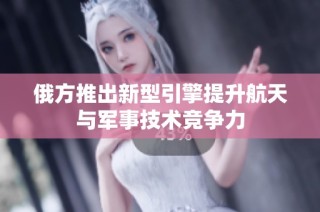 俄方推出新型引擎提升航天与军事技术竞争力