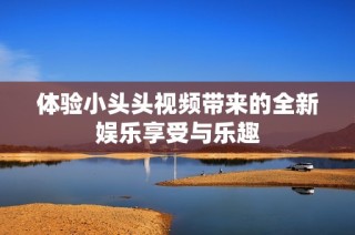 体验小头头视频带来的全新娱乐享受与乐趣