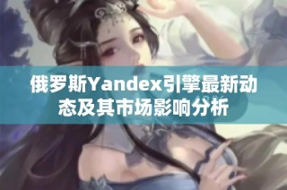 俄罗斯Yandex引擎最新动态及其市场影响分析
