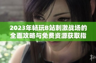 2023年畅玩B站刺激战场的全面攻略与免费资源获取指南