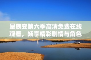 星辰变第六季高清免费在线观看，畅享精彩剧情与角色发展