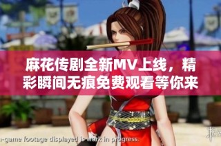 麻花传剧全新MV上线，精彩瞬间无痕免费观看等你来体验