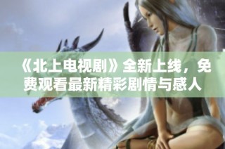 《北上电视剧》全新上线，免费观看最新精彩剧情与感人故事！
