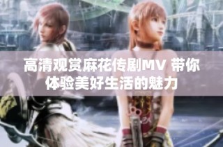 高清观赏麻花传剧MV 带你体验美好生活的魅力