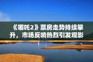 《哪吒2》票房走势持续攀升，市场反响热烈引发观影热潮