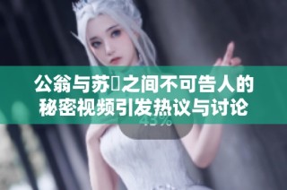 公翁与苏玥之间不可告人的秘密视频引发热议与讨论