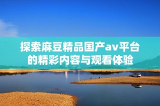 探索麻豆精品国产av平台的精彩内容与观看体验