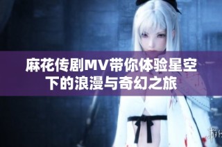 麻花传剧MV带你体验星空下的浪漫与奇幻之旅