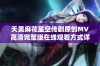 天美麻花星空传剧原创MV高清完整版在线观看方式详解