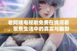 老阿姨电视剧免费在线观看，聚焦生活中的真实与幽默