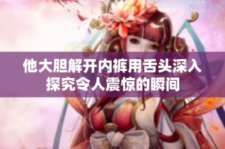 他大胆解开内裤用舌头深入探究令人震惊的瞬间