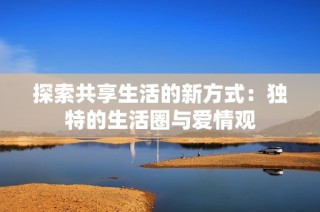 探索共享生活的新方式：独特的生活圈与爱情观