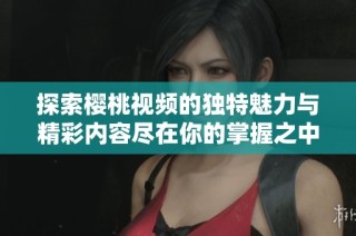 探索樱桃视频的独特魅力与精彩内容尽在你的掌握之中