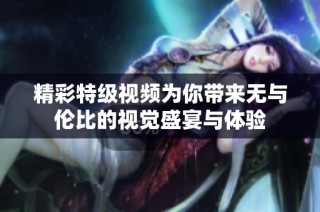 精彩特级视频为你带来无与伦比的视觉盛宴与体验