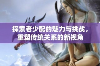 探索老少配的魅力与挑战，重塑传统关系的新视角