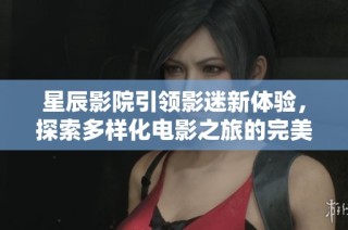 星辰影院引领影迷新体验，探索多样化电影之旅的完美选择