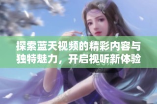 探索蓝天视频的精彩内容与独特魅力，开启视听新体验