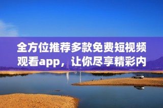 全方位推荐多款免费短视频观看app，让你尽享精彩内容