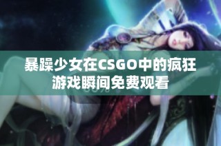 暴躁少女在CSGO中的疯狂游戏瞬间免费观看