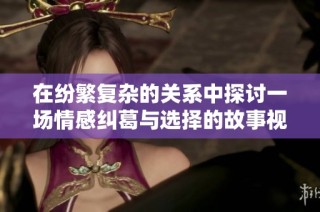 在纷繁复杂的关系中探讨一场情感纠葛与选择的故事视频