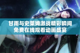 甘雨与史莱姆激战精彩瞬间免费在线观看动画盛宴