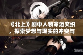 《北上》剧中人物命运交织，探索梦想与现实的冲突与选择