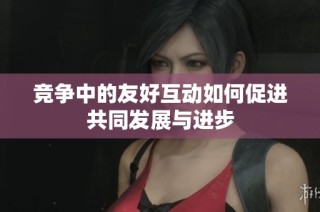 竞争中的友好互动如何促进共同发展与进步