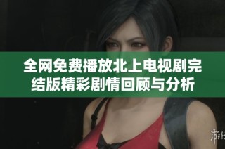 全网免费播放北上电视剧完结版精彩剧情回顾与分析