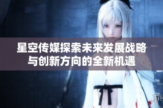 星空传媒探索未来发展战略与创新方向的全新机遇