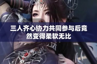 三人齐心协力共同参与后竟然变得柔软无比