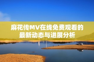 麻花传MV在线免费观看的最新动态与进展分析